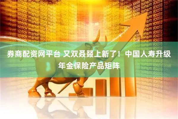 券商配资网平台 又双叒叕上新了！中国人寿升级年金保险产品矩阵
