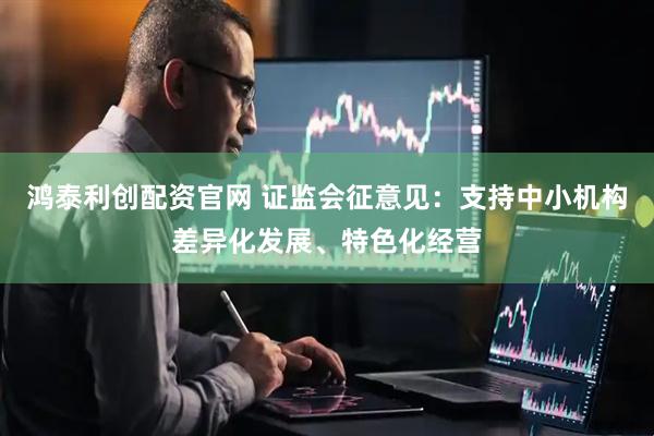 鸿泰利创配资官网 证监会征意见:支持中小机构差异化发展、特色化经营