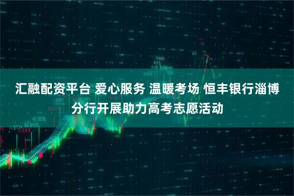 汇融配资平台 爱心服务 温暖考场 恒丰银行淄博分行开展助力高考志愿活动
