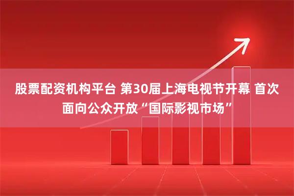 股票配资机构平台 第30届上海电视节开幕 首次面向公众开放“国际影视市场”