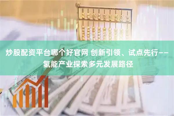 炒股配资平台哪个好官网 创新引领、试点先行—— 氢能产业探索多元发展路径