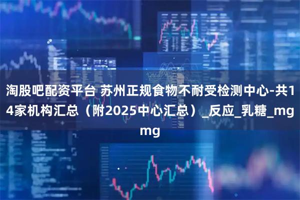 淘股吧配资平台 苏州正规食物不耐受检测中心-共14家机构汇总（附2025中心汇总）_反应_乳糖_mg