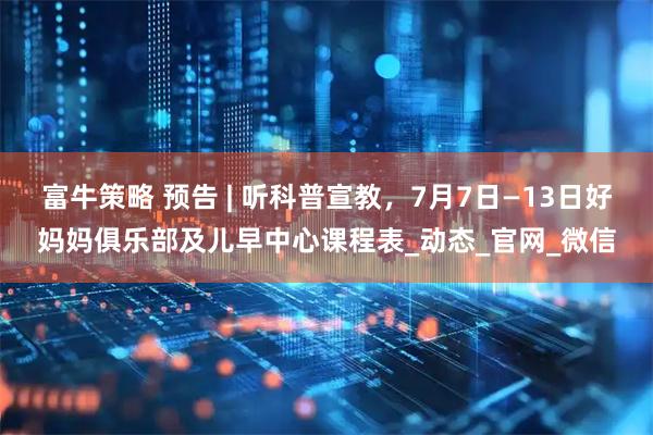 富牛策略 预告 | 听科普宣教，7月7日—13日好妈妈俱乐部及儿早中心课程表_动态_官网_微信
