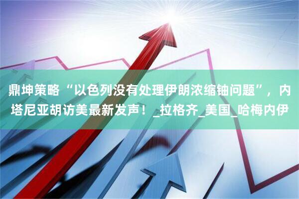鼎坤策略 “以色列没有处理伊朗浓缩铀问题”，内塔尼亚胡访美最新发声！_拉格齐_美国_哈梅内伊