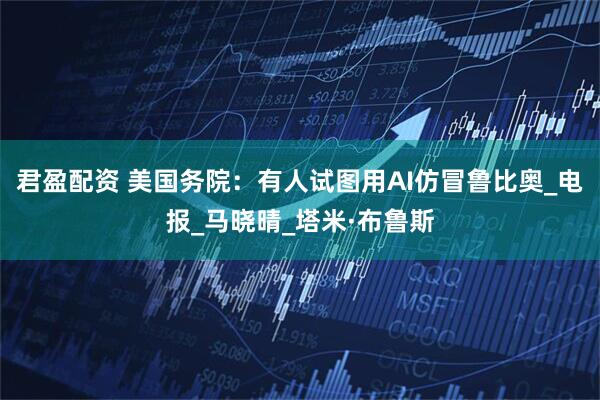 君盈配资 美国务院：有人试图用AI仿冒鲁比奥_电报_马晓晴_塔米·布鲁斯