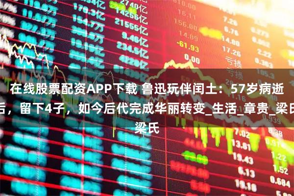 在线股票配资APP下载 鲁迅玩伴闰土：57岁病逝后，留下4子，如今后代完成华丽转变_生活_章贵_梁氏