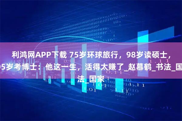 利鸿网APP下载 75岁环球旅行，98岁读硕士，105岁考博士：他这一生，活得太赚了_赵慕鹤_书法_国家