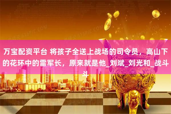 万宝配资平台 将孩子全送上战场的司令员，高山下的花环中的雷军长，原来就是他_刘斌_刘光和_战斗
