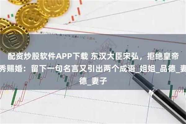配资炒股软件APP下载 东汉大臣宋弘，拒绝皇帝刘秀赐婚：留下一句名言又引出两个成语_姐姐_品德_妻子