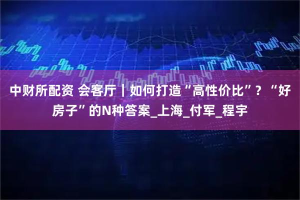 中财所配资 会客厅｜如何打造“高性价比”？“好房子”的N种答案_上海_付军_程宇