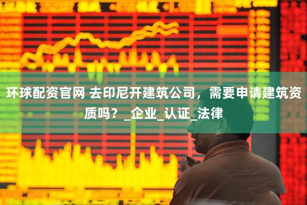 环球配资官网 去印尼开建筑公司，需要申请建筑资质吗？_企业_认证_法律