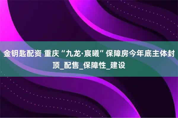 金钥匙配资 重庆“九龙·宸曦”保障房今年底主体封顶_配售_保障性_建设