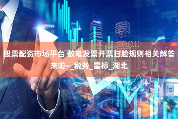 股票配资市场平台 数电发票开票扫脸规则相关解答来啦~_税务_星标_湖北