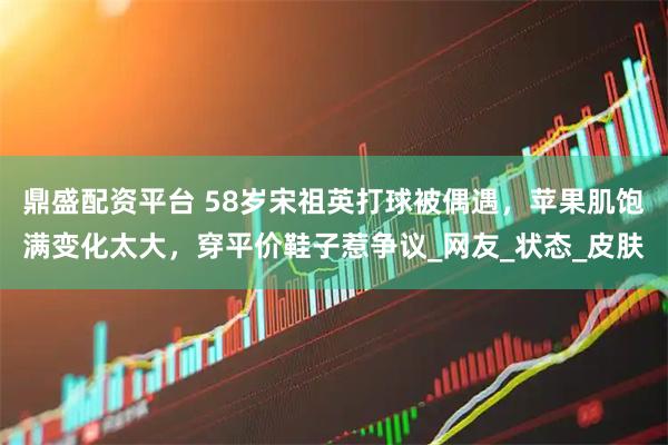 鼎盛配资平台 58岁宋祖英打球被偶遇，苹果肌饱满变化太大，穿平价鞋子惹争议_网友_状态_皮肤