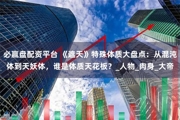 必赢盘配资平台 《遮天》特殊体质大盘点：从混沌体到天妖体，谁是体质天花板？_人物_肉身_大帝