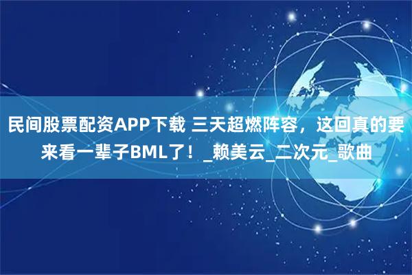 民间股票配资APP下载 三天超燃阵容，这回真的要来看一辈子BML了！_赖美云_二次元_歌曲