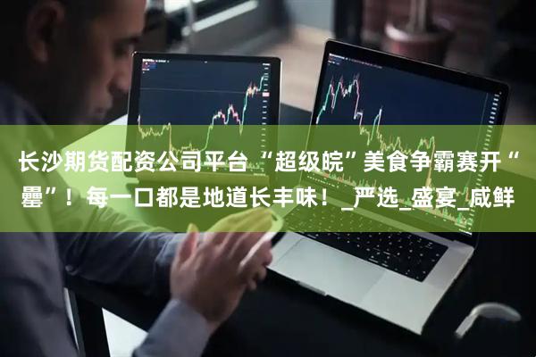 长沙期货配资公司平台 “超级皖”美食争霸赛开“罍”！每一口都是地道长丰味！_严选_盛宴_咸鲜