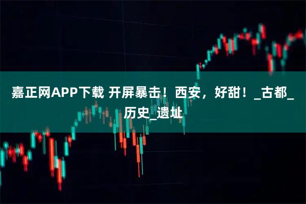 嘉正网APP下载 开屏暴击！西安，好甜！_古都_历史_遗址