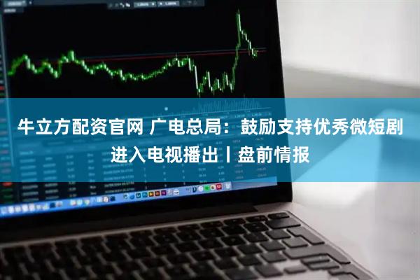 牛立方配资官网 广电总局：鼓励支持优秀微短剧进入电视播出丨盘前情报