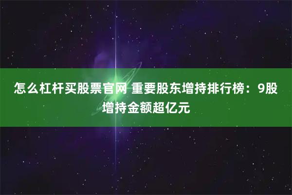 怎么杠杆买股票官网 重要股东增持排行榜：9股增持金额超亿元