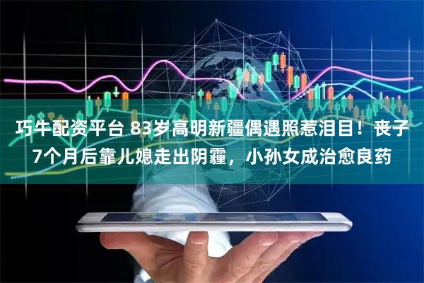 巧牛配资平台 83岁高明新疆偶遇照惹泪目！丧子7个月后靠儿媳走出阴霾，小孙女成治愈良药