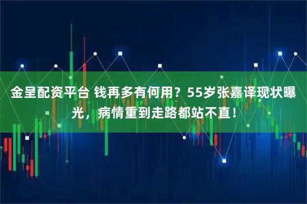 金呈配资平台 钱再多有何用？55岁张嘉译现状曝光，病情重到走路都站不直！