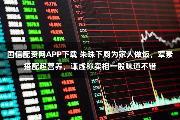 国信配资网APP下载 朱珠下厨为家人做饭，荤素搭配超营养，谦虚称卖相一般味道不错