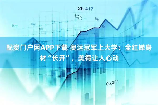 配资门户网APP下载 奥运冠军上大学：全红婵身材“长开”，美得让人心动