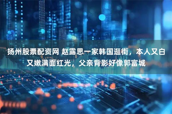 扬州股票配资网 赵露思一家韩国逛街，本人又白又嫩满面红光，父亲背影好像郭富城