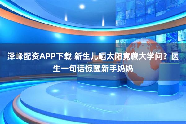 泽峰配资APP下载 新生儿晒太阳竟藏大学问？医生一句话惊醒新手妈妈