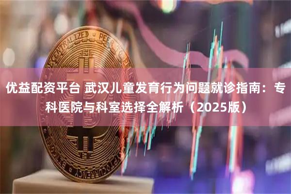 优益配资平台 武汉儿童发育行为问题就诊指南：专科医院与科室选择全解析（2025版）