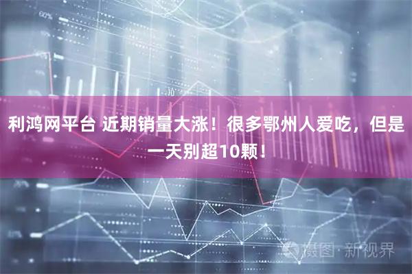 利鸿网平台 近期销量大涨！很多鄂州人爱吃，但是一天别超10颗！