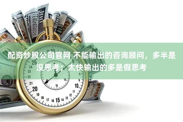 配资炒股公司官网 不能输出的咨询顾问，多半是没思考；太快输出的多是假思考