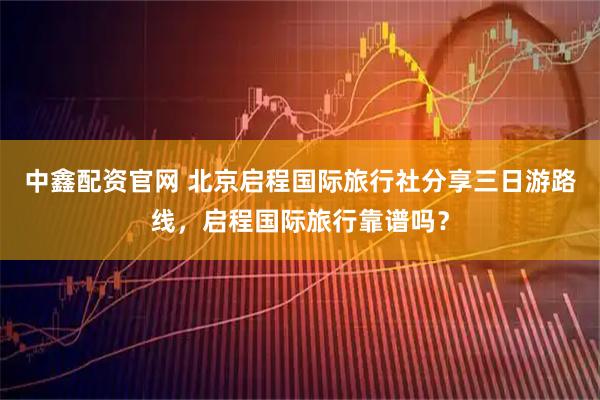 中鑫配资官网 北京启程国际旅行社分享三日游路线，启程国际旅行靠谱吗？