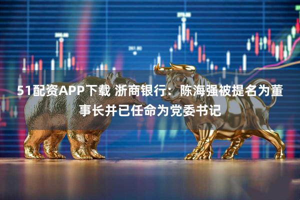 51配资APP下载 浙商银行：陈海强被提名为董事长并已任命为党委书记