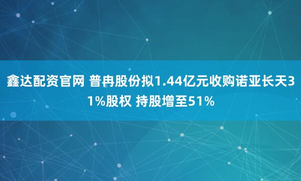 鑫达配资官网 普冉股份拟1.44亿元收购诺亚长天31%股权 持股增至51%
