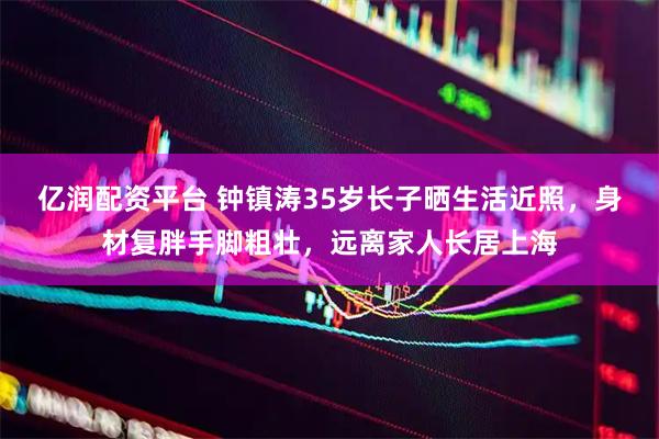 亿润配资平台 钟镇涛35岁长子晒生活近照，身材复胖手脚粗壮，远离家人长居上海