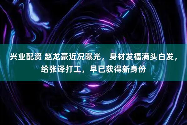 兴业配资 赵龙豪近况曝光，身材发福满头白发，给张译打工，早已获得新身份