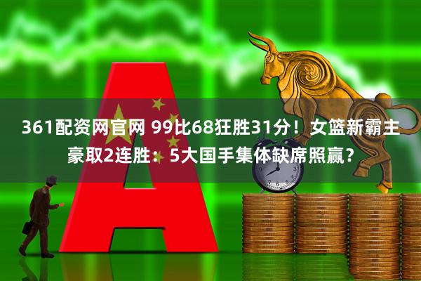 361配资网官网 99比68狂胜31分！女篮新霸主豪取2连胜：5大国手集体缺席照赢？