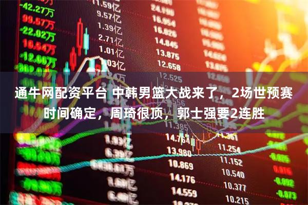 通牛网配资平台 中韩男篮大战来了，2场世预赛时间确定，周琦很顶，郭士强要2连胜
