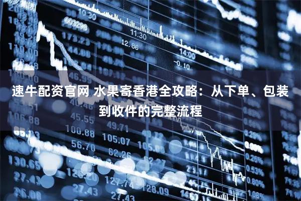速牛配资官网 水果寄香港全攻略：从下单、包装到收件的完整流程