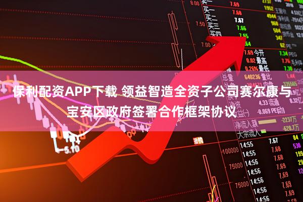 保利配资APP下载 领益智造全资子公司赛尔康与宝安区政府签署合作框架协议