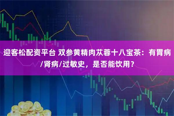 迎客松配资平台 双参黄精肉苁蓉十八宝茶：有胃病/肾病/过敏史，是否能饮用？