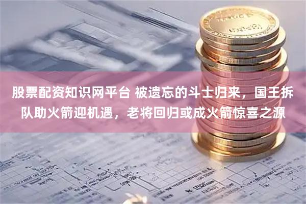 股票配资知识网平台 被遗忘的斗士归来，国王拆队助火箭迎机遇，老将回归或成火箭惊喜之源