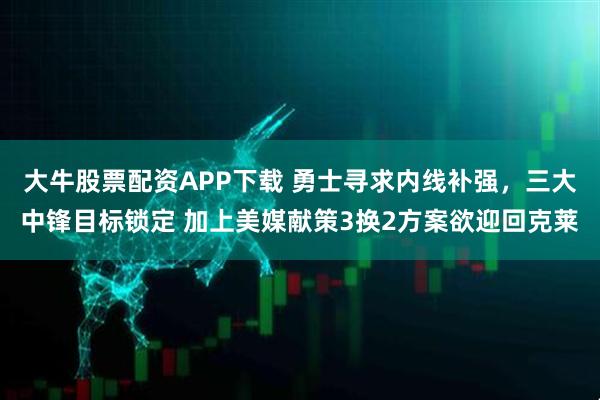 大牛股票配资APP下载 勇士寻求内线补强，三大中锋目标锁定 加上美媒献策3换2方案欲迎回克莱