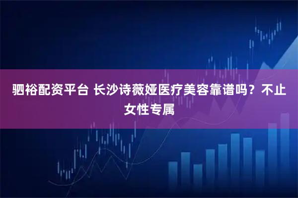 驷裕配资平台 长沙诗薇娅医疗美容靠谱吗？不止女性专属