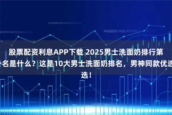 股票配资利息APP下载 2025男士洗面奶排行第一名是什么？这是10大男士洗面奶排名，男神同款优选！