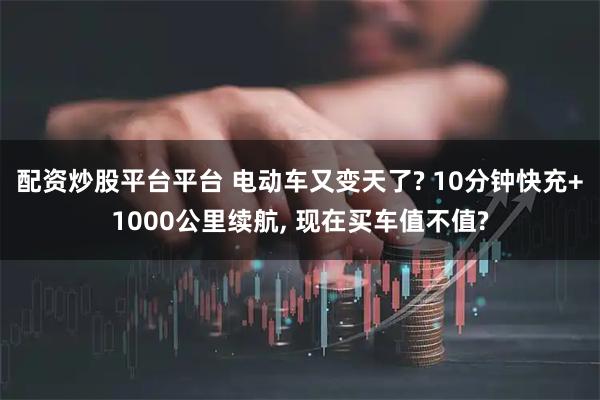 配资炒股平台平台 电动车又变天了? 10分钟快充+1000公里续航, 现在买车值不值?