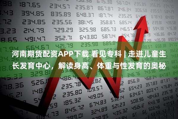 河南期货配资APP下载 看见专科 | 走进儿童生长发育中心，解读身高、体重与性发育的奥秘