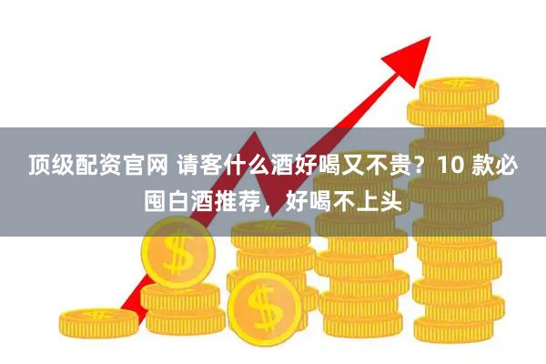 顶级配资官网 请客什么酒好喝又不贵？10 款必囤白酒推荐，好喝不上头